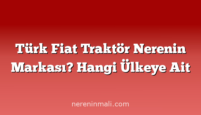 Türk Fiat Traktör Nerenin Markası? Hangi Ülkeye Ait