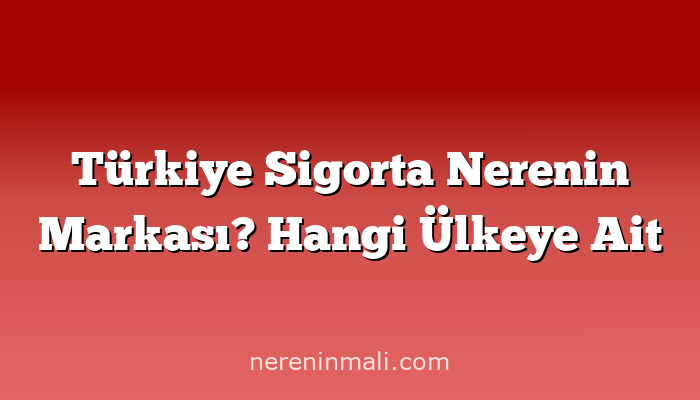 Türkiye Sigorta Nerenin Markası? Hangi Ülkeye Ait