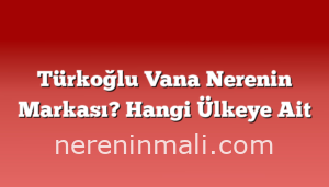 Türkoğlu Vana Nerenin Markası? Hangi Ülkeye Ait