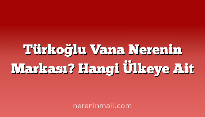 Türkoğlu Vana Nerenin Markası? Hangi Ülkeye Ait