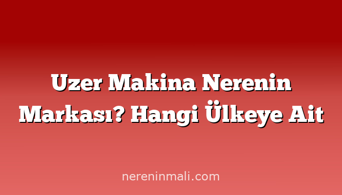 Uzer Makina Nerenin Markası? Hangi Ülkeye Ait