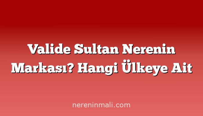 Valide Sultan Nerenin Markası? Hangi Ülkeye Ait