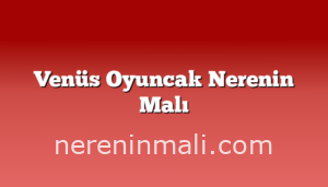 Venüs Oyuncak Nerenin Malı