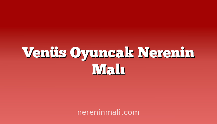 Venüs Oyuncak Nerenin Malı