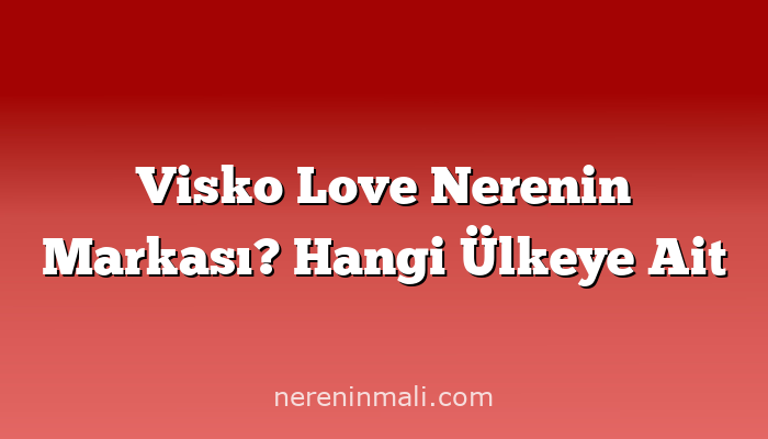 Visko Love Nerenin Markası? Hangi Ülkeye Ait