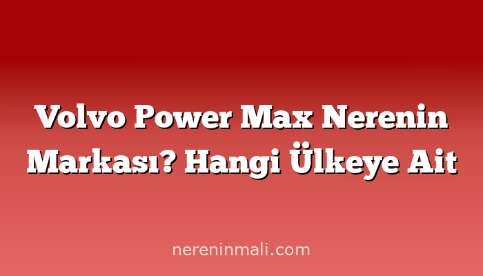 Volvo Power Max Nerenin Markası? Hangi Ülkeye Ait