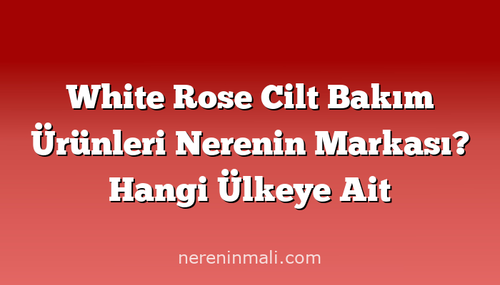 White Rose Cilt Bakım Ürünleri Nerenin Markası? Hangi Ülkeye Ait