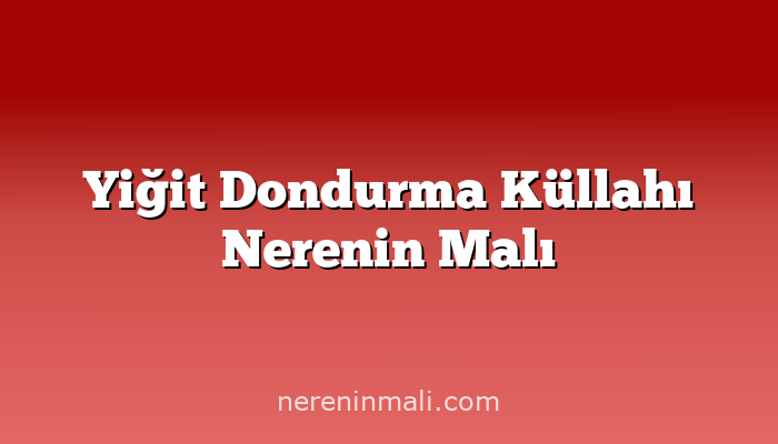 Yiğit Dondurma Küllahı Nerenin Malı