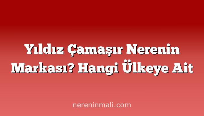 Yıldız Çamaşır Nerenin Markası? Hangi Ülkeye Ait