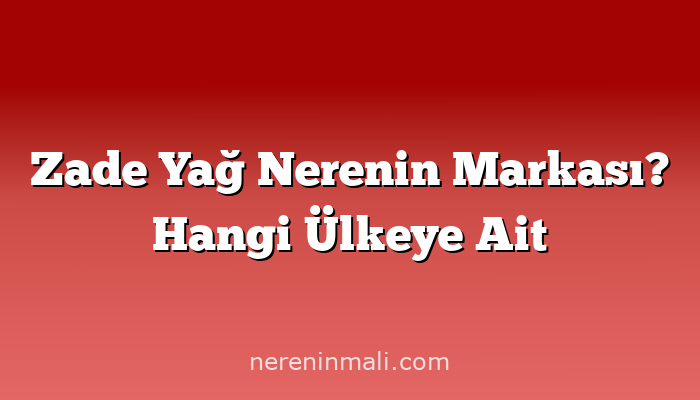 Zade Yağ Nerenin Markası? Hangi Ülkeye Ait