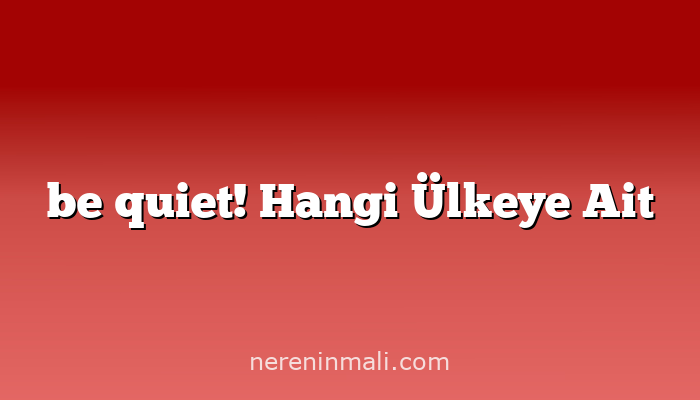 be quiet! Hangi Ülkeye Ait