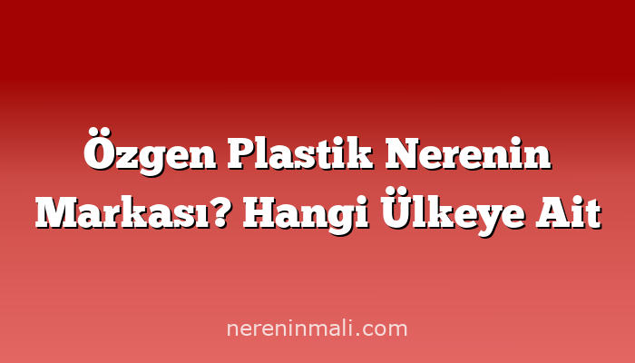 Özgen Plastik Nerenin Markası? Hangi Ülkeye Ait