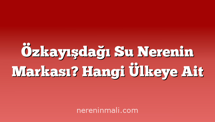 Özkayışdağı Su Nerenin Markası? Hangi Ülkeye Ait