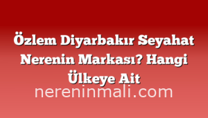 Özlem Diyarbakır Seyahat Nerenin Markası? Hangi Ülkeye Ait