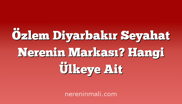 Özlem Diyarbakır Seyahat Nerenin Markası? Hangi Ülkeye Ait