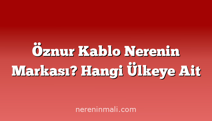 Öznur Kablo Nerenin Markası? Hangi Ülkeye Ait