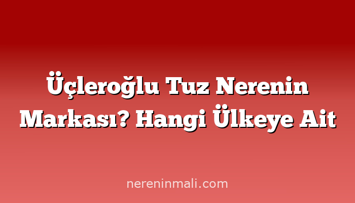 Üçleroğlu Tuz Nerenin Markası? Hangi Ülkeye Ait