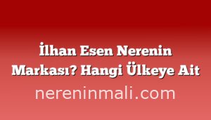 İlhan Esen Nerenin Markası? Hangi Ülkeye Ait