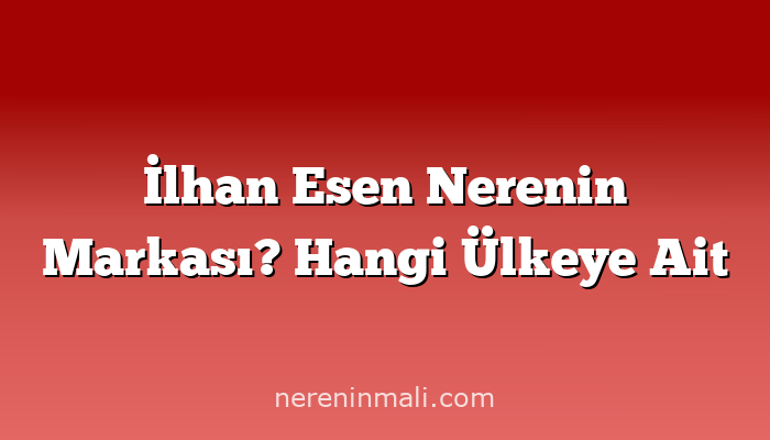 İlhan Esen Nerenin Markası? Hangi Ülkeye Ait