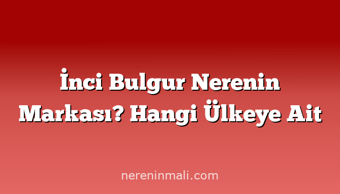 İnci Bulgur Nerenin Markası? Hangi Ülkeye Ait