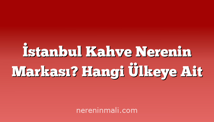 İstanbul Kahve Nerenin Markası? Hangi Ülkeye Ait