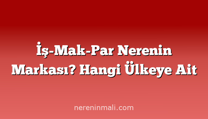 İş-Mak-Par Nerenin Markası? Hangi Ülkeye Ait