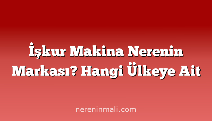 İşkur Makina Nerenin Markası? Hangi Ülkeye Ait