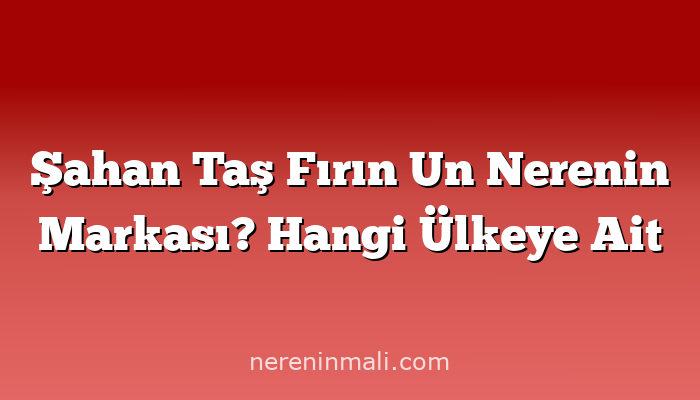 Şahan Taş Fırın Un Nerenin Markası? Hangi Ülkeye Ait