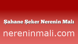 Şahane Şeker Nerenin Malı