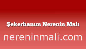 Şekerhanım Nerenin Malı