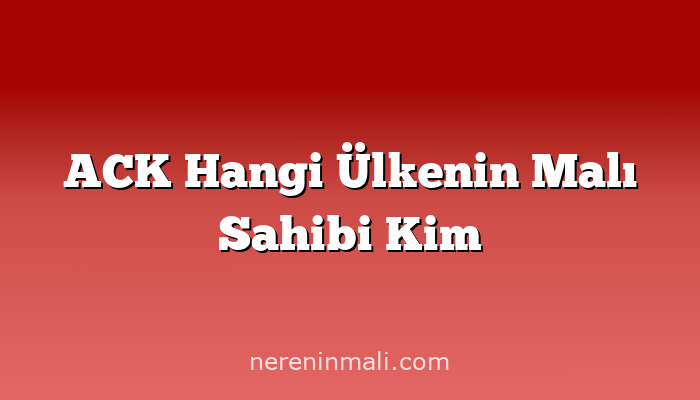 ACK Hangi Ülkenin Malı Sahibi Kim