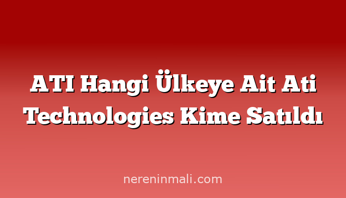 ATI Hangi Ülkeye Ait Ati Technologies Kime Satıldı