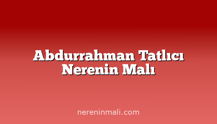 Abdurrahman Tatlıcı Nerenin Malı