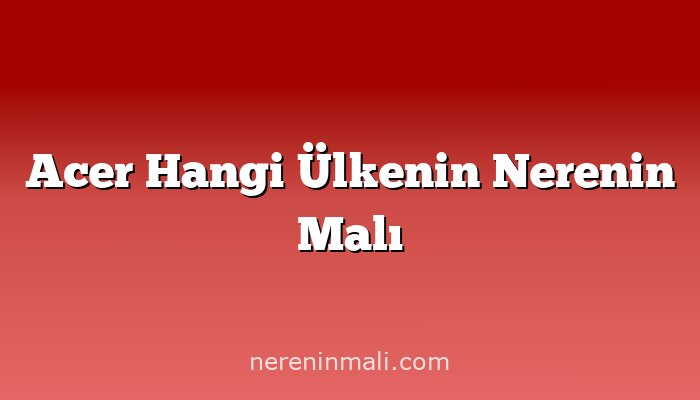 Acer Hangi Ülkenin Nerenin Malı