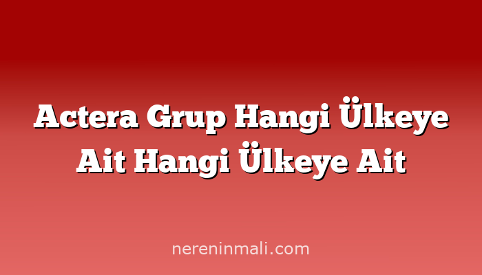 Actera Grup Hangi Ülkeye Ait Hangi Ülkeye Ait