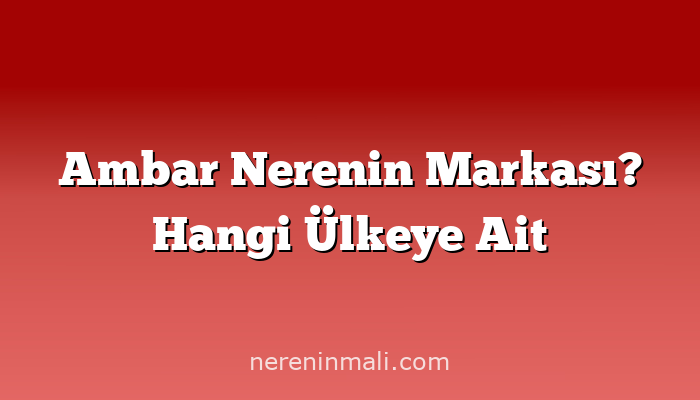 Ambar Nerenin Markası? Hangi Ülkeye Ait