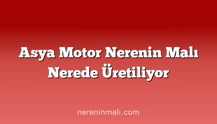 Asya Motor Nerenin Malı Nerede Üretiliyor