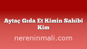 Aytaç Gıda Et Kimin Sahibi Kim