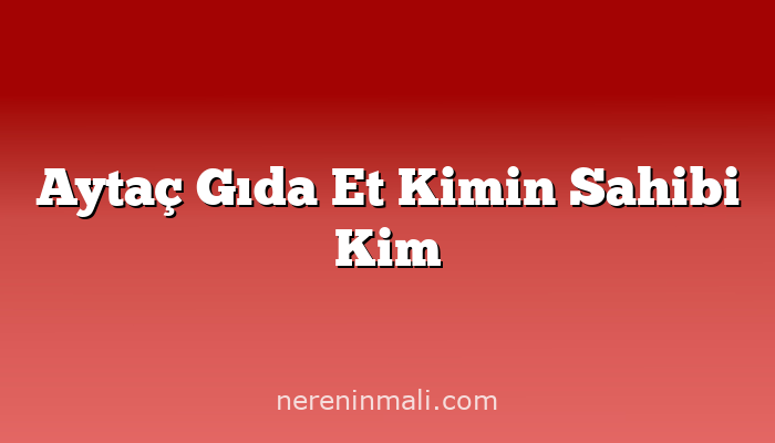 Aytaç Gıda Et Kimin Sahibi Kim