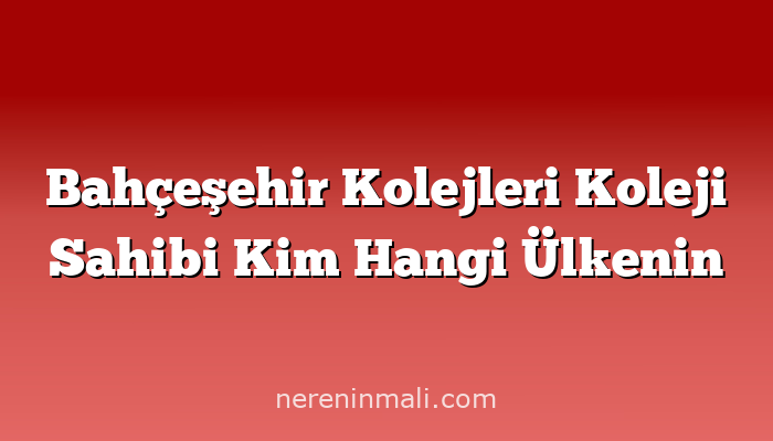 Bahçeşehir Kolejleri Koleji Sahibi Kim Hangi Ülkenin