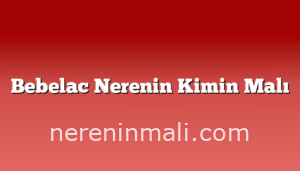 Bebelac Nerenin Kimin Malı