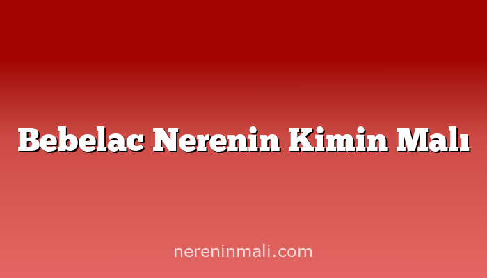 Bebelac Nerenin Kimin Malı