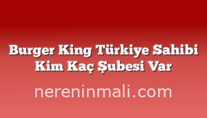 Burger King Türkiye Sahibi Kim Kaç Şubesi Var