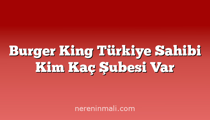 Burger King Türkiye Sahibi Kim Kaç Şubesi Var