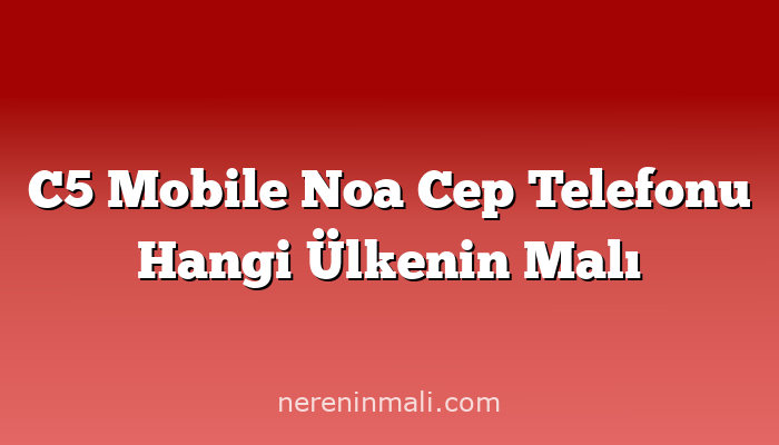 C5 Mobile Noa Cep Telefonu Hangi Ülkenin Malı