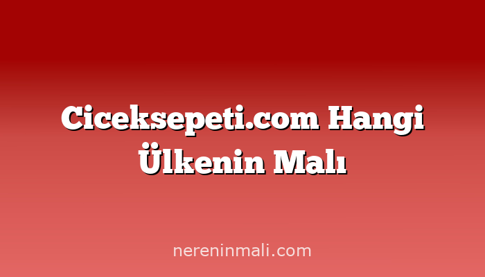 Ciceksepeti.com Hangi Ülkenin Malı