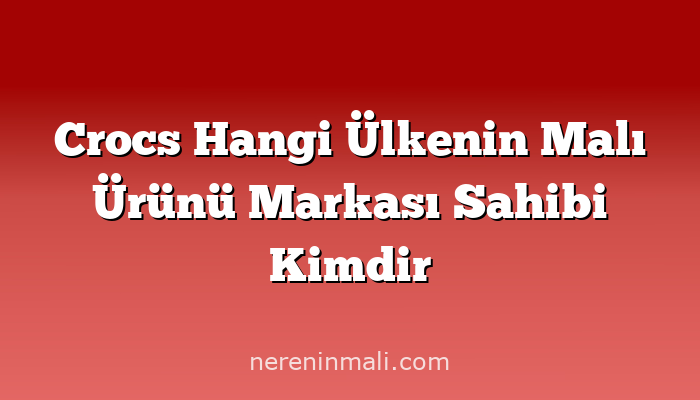 Crocs Hangi Ülkenin Malı Ürünü Markası Sahibi Kimdir