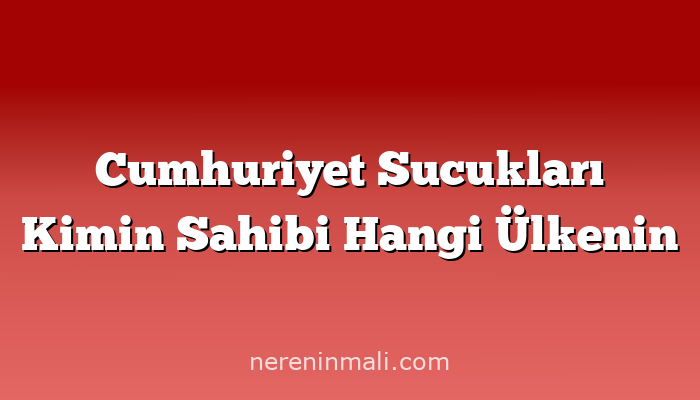 Cumhuriyet Sucukları Kimin Sahibi Hangi Ülkenin