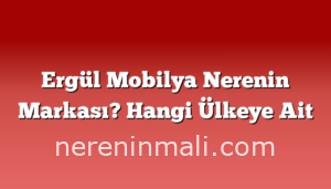 Ergül Mobilya Nerenin Markası? Hangi Ülkeye Ait