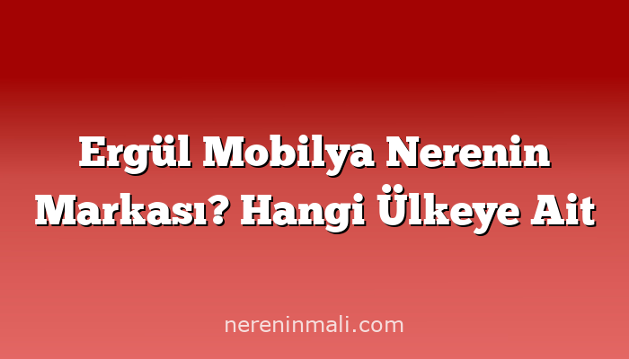 Ergül Mobilya Nerenin Markası? Hangi Ülkeye Ait